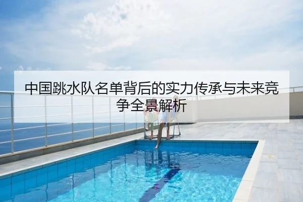 中国跳水队名单背后的实力传承与未来竞争全景解析