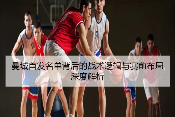 曼城首发名单背后的战术逻辑与赛前布局深度解析