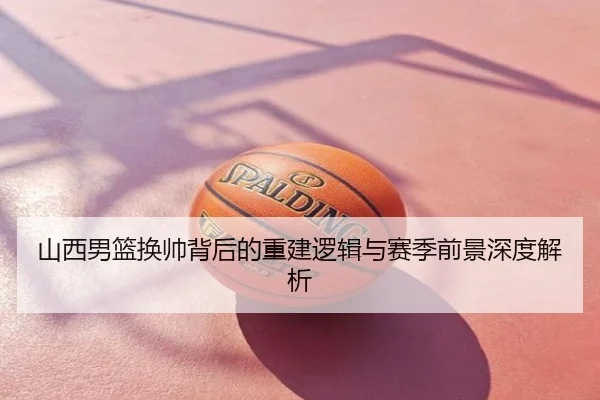 山西男篮换帅背后的重建逻辑与赛季前景深度解析