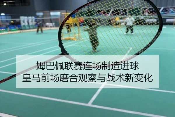 姆巴佩联赛连场制造进球 皇马前场磨合观察与战术新变化