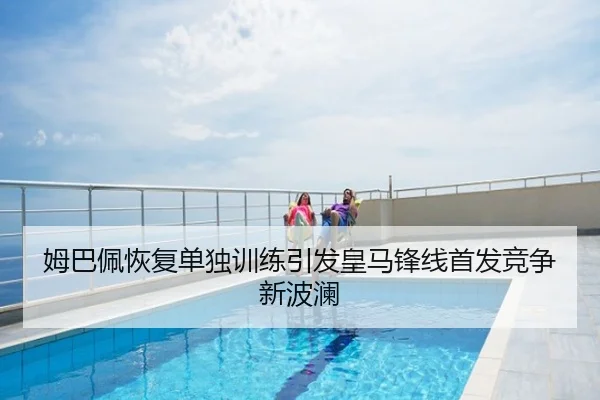 姆巴佩恢复单独训练引发皇马锋线首发竞争新波澜