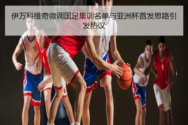 伊万科维奇微调国足集训名单与亚洲杯首发思路引发热议