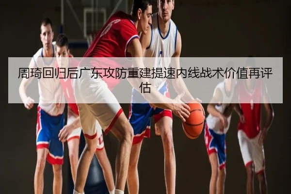 周琦回归后广东攻防重建提速内线战术价值再评估