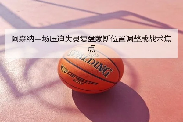 阿森纳中场压迫失灵复盘赖斯位置调整成战术焦点