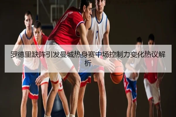 罗德里缺阵引发曼城热身赛中场控制力变化热议解析