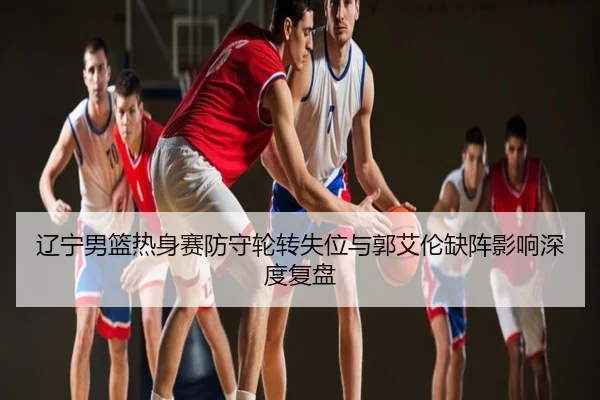 辽宁男篮热身赛防守轮转失位与郭艾伦缺阵影响深度复盘