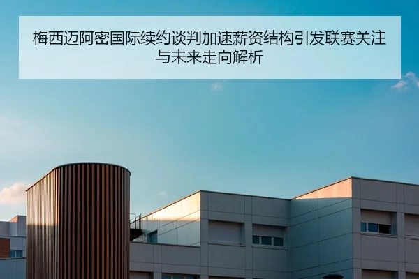梅西迈阿密国际续约谈判加速薪资结构引发联赛关注与未来走向解析