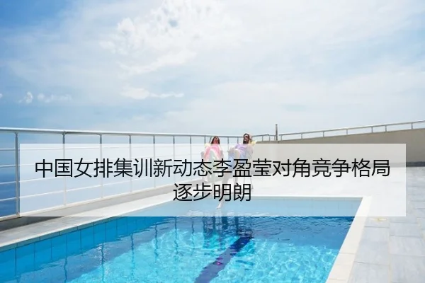 中国女排集训新动态李盈莹对角竞争格局逐步明朗