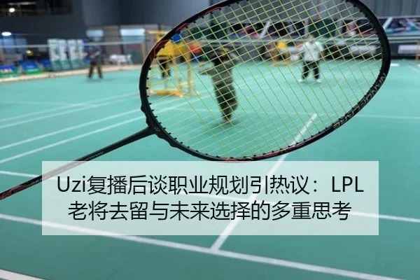 Uzi复播后谈职业规划引热议：LPL老将去留与未来选择的多重思考